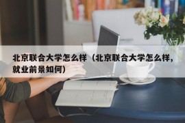 北京联合大学怎么样（北京联合大学怎么样,就业前景如何）