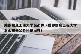 成都信息工程大学怎么样（成都信息工程大学怎么样是公办还是民办）