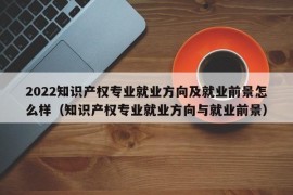 2022知识产权专业就业方向及就业前景怎么样（知识产权专业就业方向与就业前景）