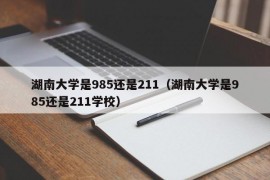 湖南大学是985还是211（湖南大学是985还是211学校）