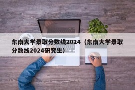 东南大学录取分数线2024（东南大学录取分数线2024研究生）