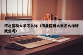 河北医科大学怎么样（河北医科大学怎么样好就业吗）