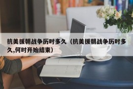 抗美援朝战争历时多久（抗美援朝战争历时多久,何时开始结束）