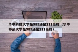 华中科技大学是985还是211高校（华中师范大学是985还是211高校）