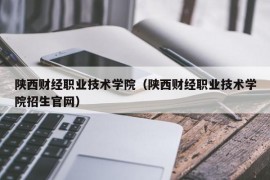 陕西财经职业技术学院（陕西财经职业技术学院招生官网）