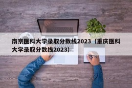 南京医科大学录取分数线2023（重庆医科大学录取分数线2023）