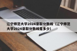 辽宁师范大学2024录取分数线（辽宁师范大学2024录取分数线是多少）