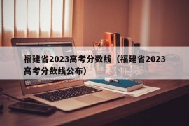 福建省2023高考分数线（福建省2023高考分数线公布）