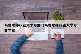 乌鲁木齐职业大学专业（乌鲁木齐职业大学专业学费）