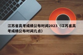 江苏省高考成绩公布时间2023（江苏省高考成绩公布时间几点）