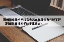 荆州职业技术学院宿舍怎么样住宿条件好不好（荆州职业技术学院学生宿舍）