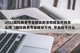 2022国际商务专业就业前景和就业方向怎么样（国际商务专业就业方向_毕业后干什么）