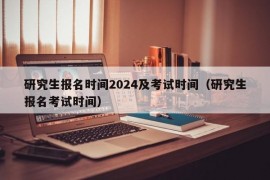 研究生报名时间2024及考试时间（研究生报名考试时间）