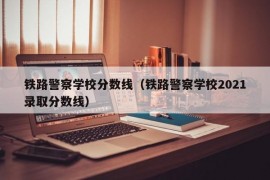 铁路警察学校分数线（铁路警察学校2021录取分数线）