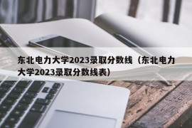 东北电力大学2023录取分数线（东北电力大学2023录取分数线表）