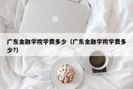 广东金融学院学费多少（广东金融学院学费多少?）