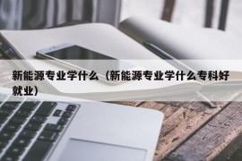 新能源专业学什么（新能源专业学什么专科好就业）