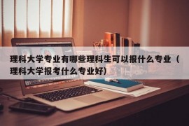 理科大学专业有哪些理科生可以报什么专业（理科大学报考什么专业好）