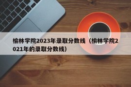 榆林学院2023年录取分数线（榆林学院2021年的录取分数线）