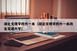 湖北文理学院升一本（湖北文理学院升一本改名交通大学）