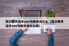 初次聊天话术900句聊天说什么（初次聊天话术900句聊天说什么呢）