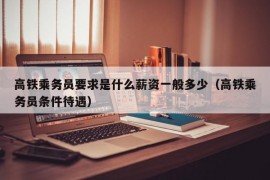 高铁乘务员要求是什么薪资一般多少（高铁乘务员条件待遇）