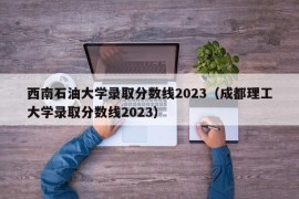 西南石油大学录取分数线2023（成都理工大学录取分数线2023）