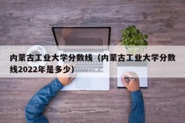 内蒙古工业大学分数线（内蒙古工业大学分数线2022年是多少）