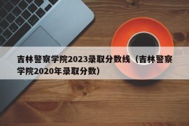 吉林警察学院2023录取分数线（吉林警察学院2020年录取分数）