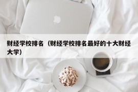 财经学校排名（财经学校排名最好的十大财经大学）