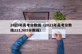 2023年高考分数线（2023年高考分数线211,985分数线）