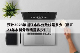 预计2023年浙江本科分数线是多少（浙江21年本科分数线是多少）