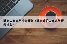 湖南二本大学排名理科（湖南好的二本大学理科排名）