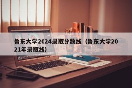 鲁东大学2024录取分数线（鲁东大学2021年录取线）