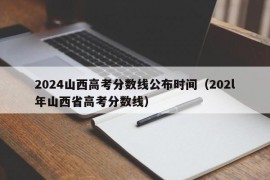 2024山西高考分数线公布时间（202l年山西省高考分数线）