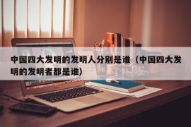 中国四大发明的发明人分别是谁（中国四大发明的发明者都是谁）