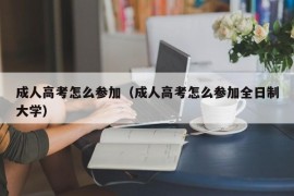 成人高考怎么参加（成人高考怎么参加全日制大学）