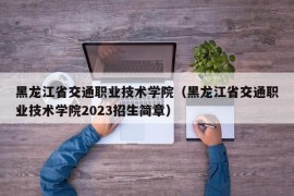 黑龙江省交通职业技术学院（黑龙江省交通职业技术学院2023招生简章）