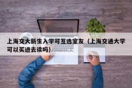 上海交大新生入学可互选室友（上海交通大学可以买进去读吗）