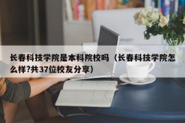 长春科技学院是本科院校吗（长春科技学院怎么样?共37位校友分享）