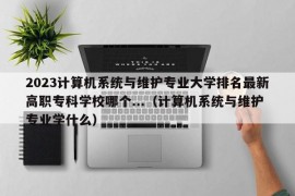 2023计算机系统与维护专业大学排名最新高职专科学校哪个...（计算机系统与维护专业学什么）