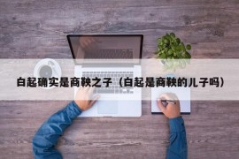 白起确实是商鞅之子（白起是商鞅的儿子吗）