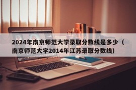 2024年南京师范大学录取分数线是多少（南京师范大学2014年江苏录取分数线）