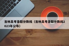 吉林高考录取分数线（吉林高考录取分数线2023年公布）