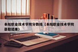 阜阳职业技术学院分数线（阜阳职业技术学院录取结果）