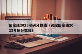 国家线2023考研分数线（管综国家线2023考研分数线）