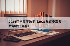 2024辽宁高考数学（2021年辽宁高考数学考什么卷）