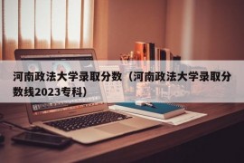 河南政法大学录取分数（河南政法大学录取分数线2023专科）