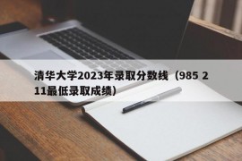 清华大学2023年录取分数线（985 211最低录取成绩）