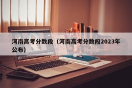 河南高考分数段（河南高考分数段2023年公布）